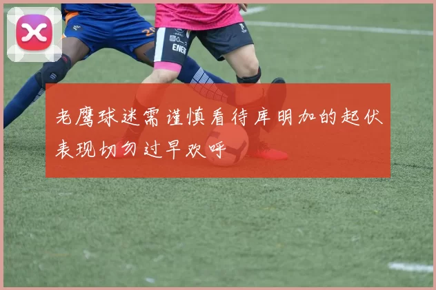 老鹰球迷需谨慎看待库明加的起伏表现切勿过早欢呼