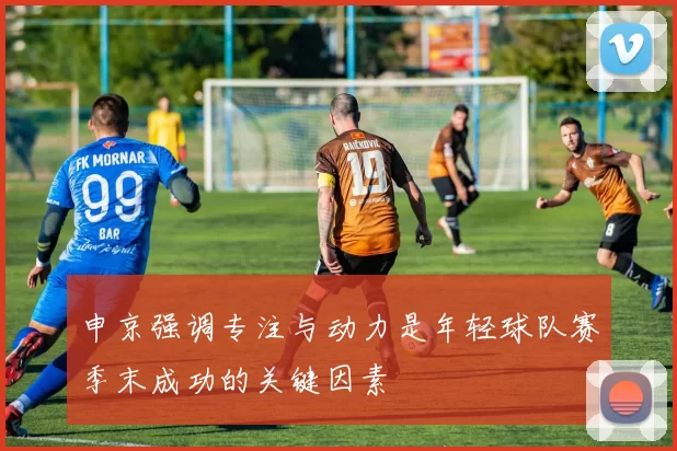申京强调专注与动力是年轻球队赛季末成功的关键因素