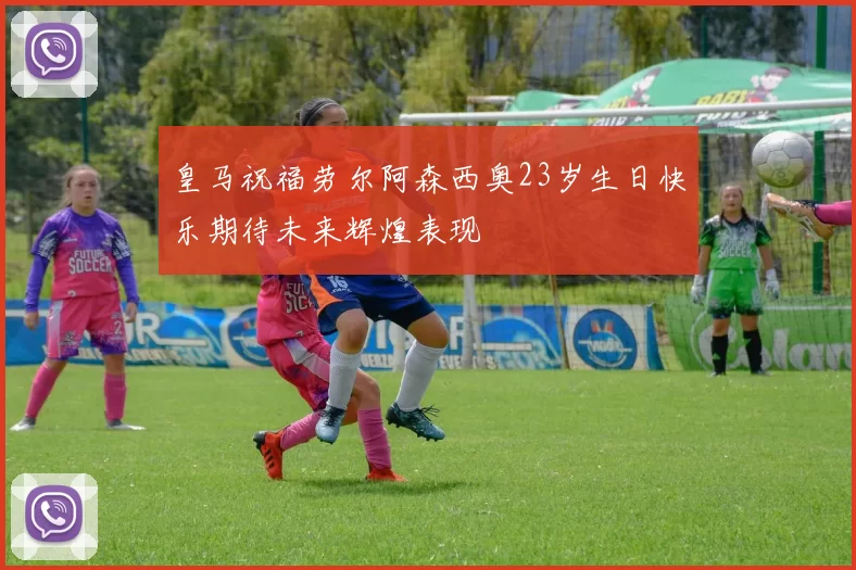皇马祝福劳尔阿森西奥23岁生日快乐期待未来辉煌表现