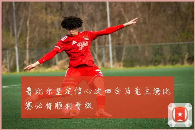 普比尔坚定信心次回合马竞主场比赛必将顺利晋级