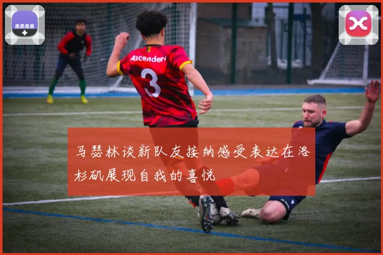 马瑟林谈新队友接纳感受表达在洛杉矶展现自我的喜悦