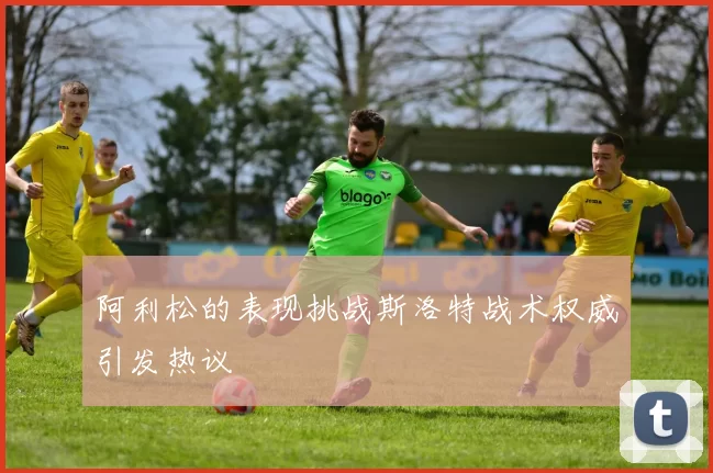 阿利松的表现挑战斯洛特战术权威引发热议