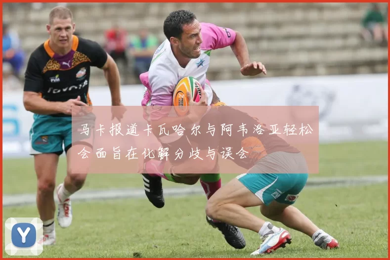 马卡报道卡瓦哈尔与阿韦洛亚轻松会面旨在化解分歧与误会