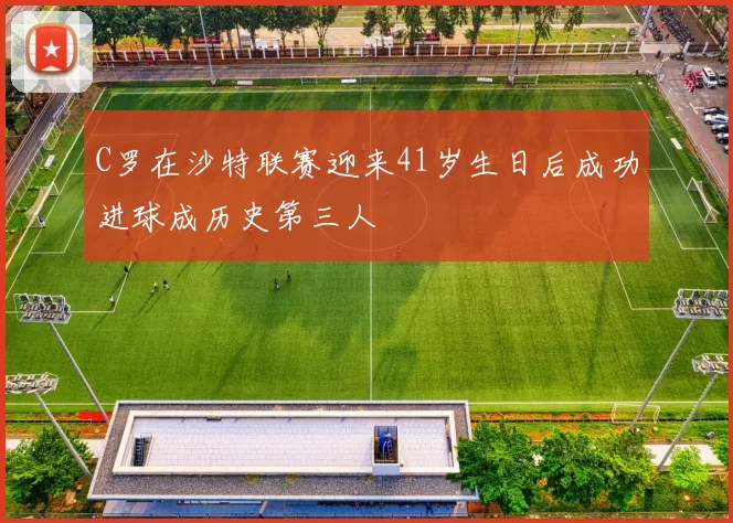 C罗在沙特联赛迎来41岁生日后成功进球成历史第三人