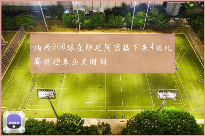 梅西900球在即迈阿密接下来4场比赛将迎来历史时刻
