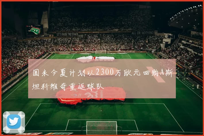 国米今夏计划以2300万欧元回购A斯坦科维奇重返球队