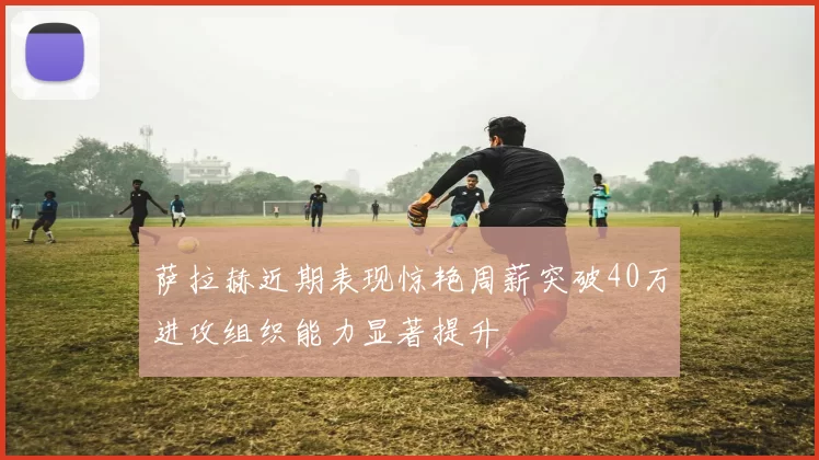 萨拉赫近期表现惊艳周薪突破40万进攻组织能力显著提升