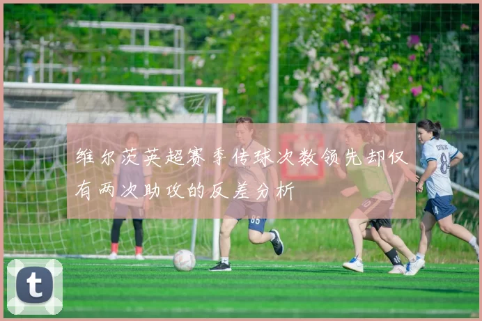 维尔茨英超赛季传球次数领先却仅有两次助攻的反差分析