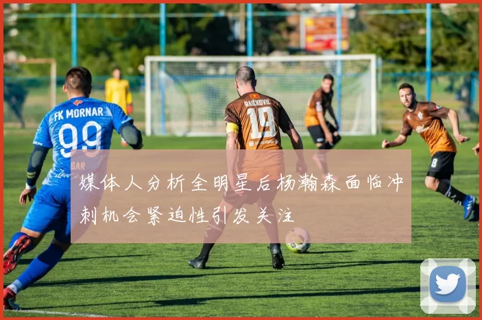 媒体人分析全明星后杨瀚森面临冲刺机会紧迫性引发关注