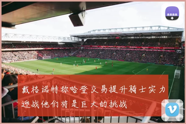 戴格诺特称哈登交易提升骑士实力迎战他们将是巨大的挑战