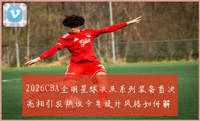 2026CBA全明星球衣及系列装备首次亮相引发热议今年设计风格如何解析