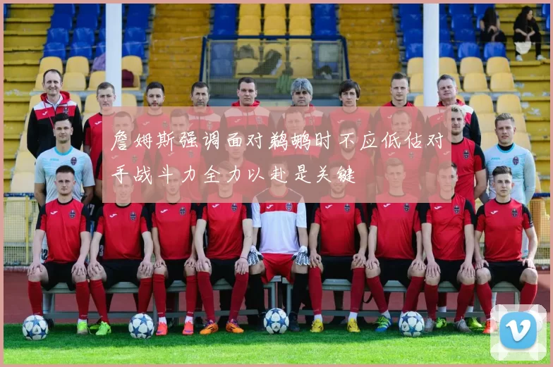 詹姆斯强调面对鹈鹕时不应低估对手战斗力全力以赴是关键