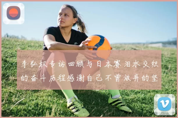 李弘权专访回顾与日本赛泪水交织的奋斗历程感谢自己不曾放弃的坚持