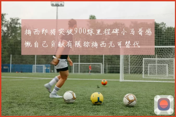 梅西即将突破900球里程碑小马哥感慨自己贡献有限称梅西无可替代